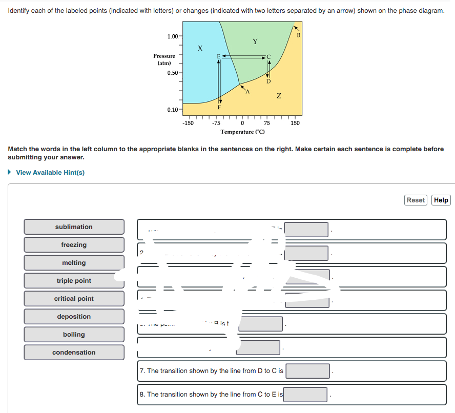 Identify each of the labeled points (indicated with letters) or changes (indicated with two letters separated by an arrow) shown on the phase diagram.
1.00
Y
Pressure
(atm)
0.50
F
0.10-
-150
-75
0 75 150
Temperature ("C)
Match the words in the left column to the appropriate blanks in the sentences on the right. Make certain each sentence is complete before
submitting your answer.
• View Available Hint(s)
Reset Help
sublimation
freezing
melting
triple point
critical point
deposition
Q ist
IG pu.
boiling
condensation
7. The transition shown by the line from D to C is
8. The transition shown by the line from C to E is
