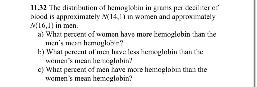 11.32 The distribution of hemoglobin in grams per deciliter of
blood is approximately N(14,1) in women and approximately
N(16,1) in men.
a) What percent of women have more hemoglobin than the
men's mean hemoglobin?
b) What percent of men have less hemoglobin than the
women's mean hemoglobin?
c) What percent of men have more hemoglobin than the
women's mean hemoglobin?
