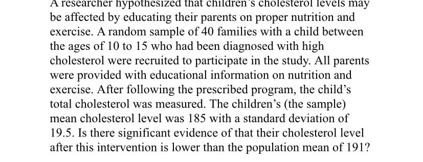 A researcher hypothesized that children's cholesterol levels may
be affected by educating their parents on proper nutrition and
exercise. A random sample of 40 families with a child between
the ages of 10 to 15 who had been diagnosed with high
cholesterol were recruited to participate in the study. All parents
were provided with educational information on nutrition and
exercise. After following the prescribed program, the child's
total cholesterol was measured. The children's (the sample)
mean cholesterol level was 185 with a standard deviation of
19.5. Is there significant evidence of that their cholesterol level
after this intervention is lower than the population mean of 191?
