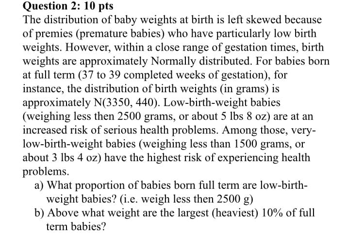 Question 2: 10 pts
The distribution of baby weights at birth is left skewed because
of premies (premature babies) who have particularly low birth
weights. However, within a close range of gestation times, birth
weights are approximately Normally distributed. For babies born
at full term (37 to 39 completed weeks of gestation), for
instance, the distribution of birth weights (in grams) is
approximately N(3350, 440). Low-birth-weight babies
(weighing less then 2500 grams, or about 5 lbs 8 oz) are at an
increased risk of serious health problems. Among those, very-
low-birth-weight babies (weighing less than 1500 grams, or
about 3 lbs 4 oz) have the highest risk of experiencing health
problems.
a) What proportion of babies born full term are low-birth-
weight babies? (i.e. weigh less then 2500 g)
b) Above what weight are the largest (heaviest) 10% of full
term babies?
