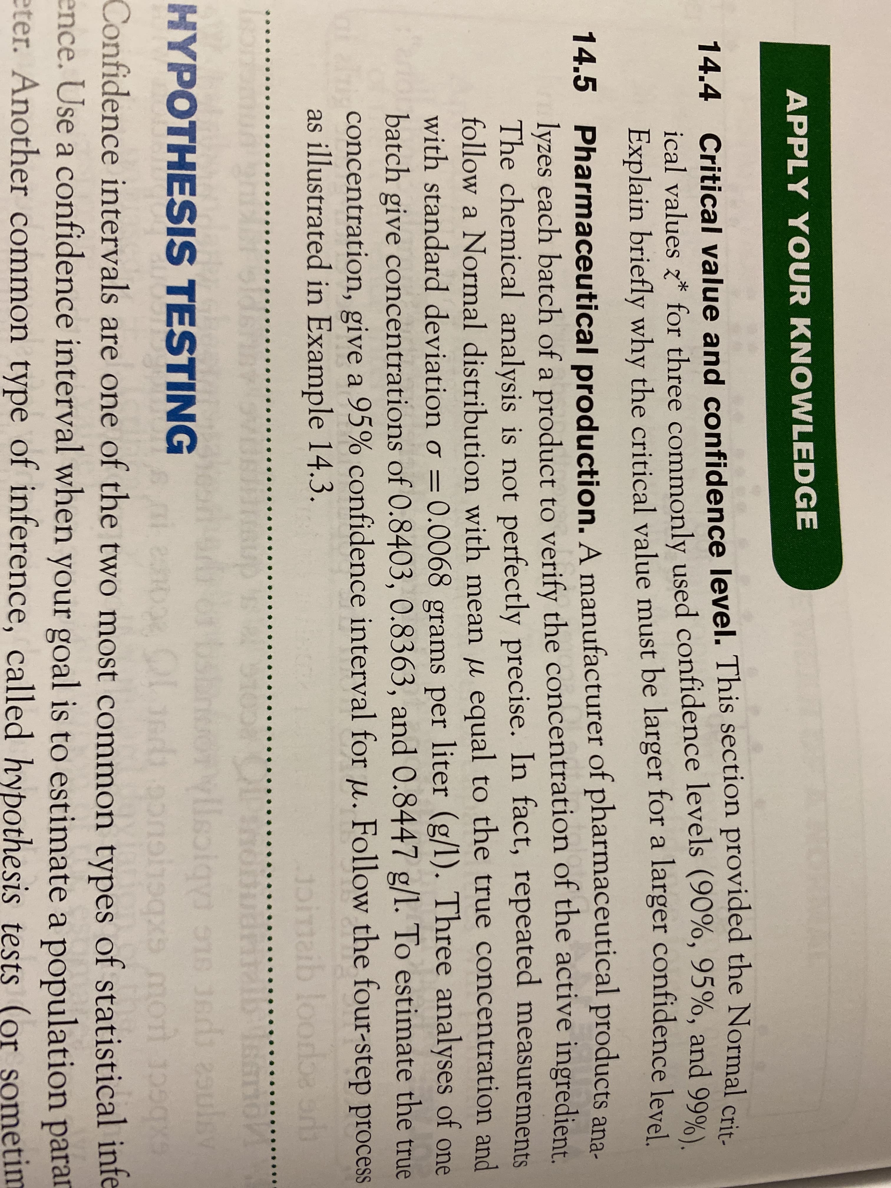 APPLY YOUR KNOWLEDGE
14.4 Critical value and confidence level. This section provided the Normal crie
ical values z* for three commonly used confidence levels (90%, 95%, and 99%)
Explain briefly why the critical value must be larger for a larger confidence level
14.5 Pharmaceutical production. A manufacturer of pharmaceutical products ana-
lyzes each batch of a product to verify the concentration of the active ingredient.
The chemical analysis is not perfectly precise. In fact, repeated measurements
follow a Normal distribution with mean u equal to the true concentration and
with standard deviation o = 0.0068 grams per liter (g/l). Three analyses of one
batch give concentrations of 0.8403, 0.8363, and 0.8447 g/l. To estimate the true
concentration, give a 95% confidence interval for u. Follow the four-step process
as illustrated in Example 14.3.
loordba
bsh
HYPOTHESIS TESTING
Confidence intervals are one of the two most common types of statistical infe
ence. Use a confidence interval when your goal is to estimate a population parar
eter. Another common type of inference, called hypothesis tests (or sometim
