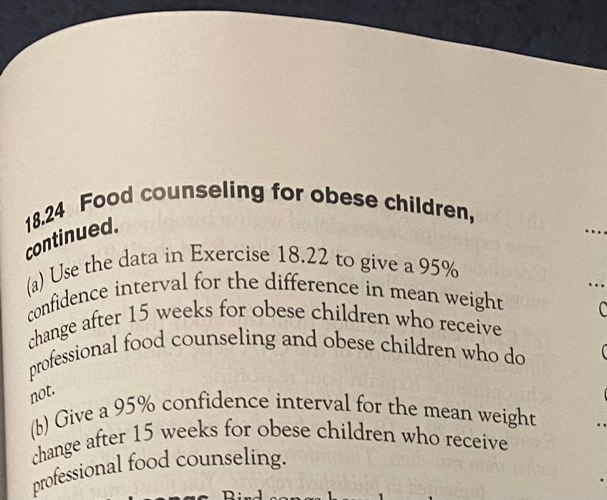 (a) Use the data in Exercise 18.22 to give a 95%
confidence interval for the difference in mean weight
change after 15 weeks for obese children who receive
professional food counseling and obese children who do
18.24 Food counseling for obese children,
change after 15 weeks for obese children who receive
(b) Give a 95% confidence interval for the mean weight
continued.
....
a
professional
not.
a
professional food counseling.
Bird sonce
