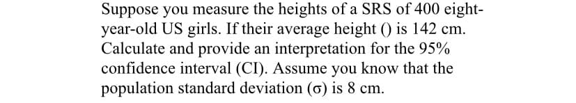 Suppose you measure the heights of a SRS of 400 eight-
year-old US girls. If their average height () is 142 cm.
Calculate and provide an interpretation for the 95%
confidence interval (CI). Assume you know that the
population standard deviation (ơ) is 8 cm.
