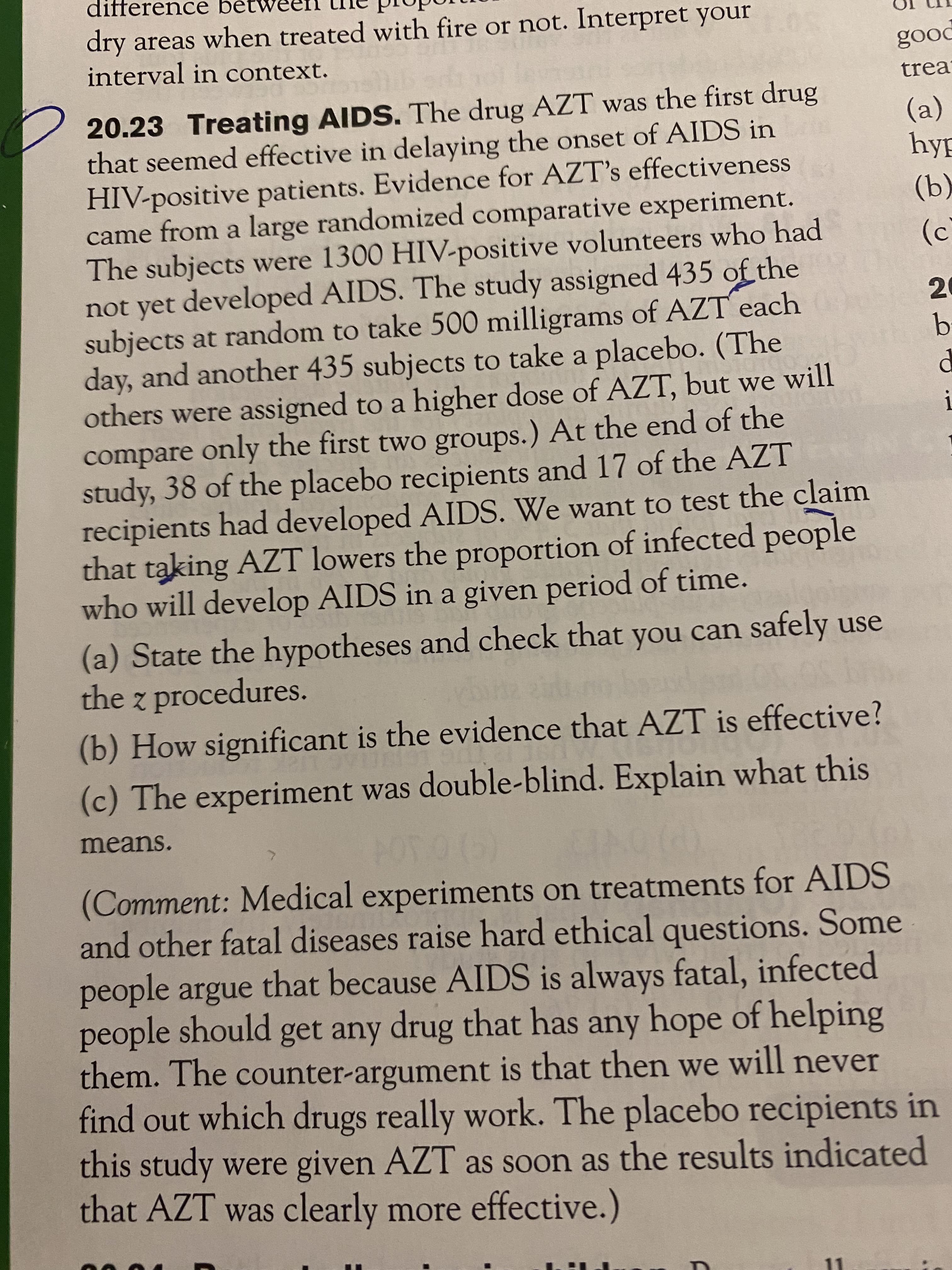 difference bétw
dry areas when treated with fire or not. Interpret your
interval in context.
pood
trea
20.23 Treating AIDS. The drug AZT was the first drug
that seemed effective in delaying the onset of AIDS in
HIV-positive patients. Evidence for AZT's effectiveness
came from a large randomized comparative experiment.
The subjects were 1300 HIV-positive volunteers who had
not yet developed AIDS. The study assigned 435 of the
subjects at random to take 500 milligrams of AZT each
day, and another 435 subjects to take a placebo. (The
others were assigned to a higher dose of AZT, but we will
compare only the first two groups.) At the end of the
study, 38 of the placebo recipients and 17 of the AZT
recipients had developed AIDS. We want to test the claim
that taking AZT lowers the proportion of infected people
who will develop AIDS in a given period of time.
(a) State the hypotheses and check that you can safely use
the z procedures.
(a)
hyp
(b)
(c`
20
b.
(b) How significant is the evidence that AZT is effective?
(c) The experiment was double-blind. Explain what this
means.
(Comment: Medical experiments on treatments for AIDS
and other fatal diseases raise hard ethical questions. Some
people argue that because AIDS is always fatal, infected
people should get any drug that has any hope of helping
them. The counter-argument is that then we will never
find out which drugs really work. The placebo recipients in
this study were given AZT as soon as the results indicated
that AZT was clearly more effective.)
1.
