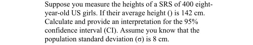 Suppose you measure the heights of a SRS of 400 eight-
year-old US girls. If their average height () is 142 cm.
Calculate and provide an interpretation for the 95%
confidence interval (CI). Assume you know that the
population standard deviation (ơ) is 8 cm.
