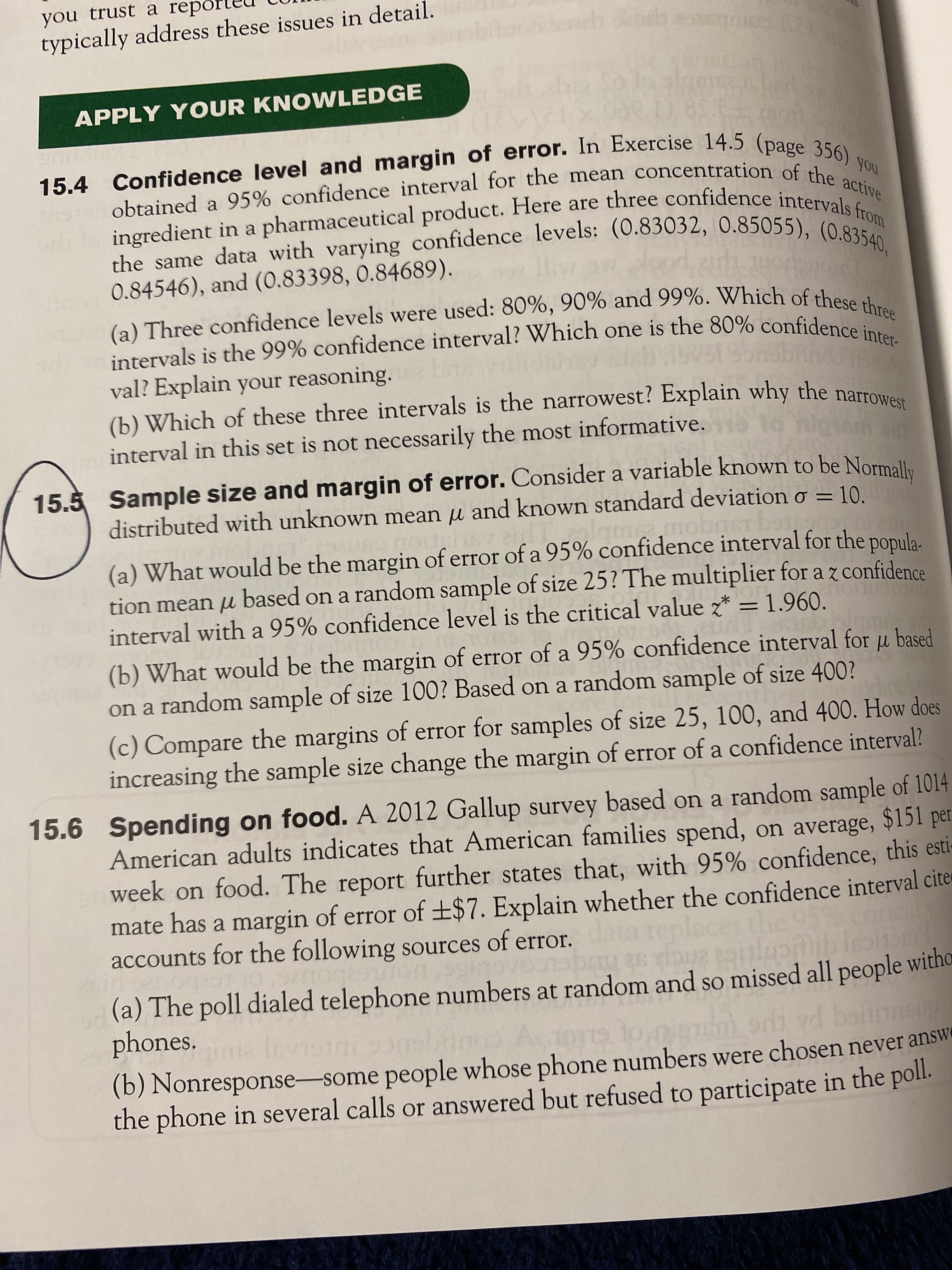 obtained a interval for the of the
15.4 and of In 14.5 (page 356) ,
15.5 of a to be Normally
(a) Three 90% and of these three
intervals is the 99% one is the inter
you trust a repo
typically address these issues in detail.
APPLY YOUR KNOWLEDGE
obtained a 95% confidence interval for the mean concentration of s) you
ingredient in a pharmaceutical product. Here are three confidence inte active
0.84546), and (0.83398, 0.84689).
(a) Three confidence levels were used: 80%, 90% and 99%. Which of these al
intervals is the 99% confidence interval? Which one is the 80% confidence: e
val? Explain your reasoning.
(b) Which of these three intervals is the narrowest? Explain why the narrow
interval in this set is not necessarily the most informative.
15.5 Sample size and margin of error. Consider a variable known to be Normall,
distributed with unknown mean u and known standard deviation o
= 10.
(a) What would be the margin of error of a 95% confidence interval for the ponula
tion mean µ based on a random sample of size 25? The multiplier for a z confidence
interval with a 95% confidence level is the critical value z* = 1.960.
(b) What would be the margin of error of a 95% confidence interval for u based
on a random sample of size 100? Based on a random sample of size 400?
(c) Compare the margins of error for samples of size 25, 100, and 400. How does
increasing the sample size change the margin of error of a confidence interval?
15.6 Spending on food. A 2012 Gallup survey based on a random sample of 1014
American adults indicates that American families spend, on average, $15l per
week on food. The report further states that, with 95% confidence, this esti-
mate has a margin of error of ±$7. Explain whether the confidence interval cite
accounts for the following sources of error.ta replaces t
(a) The poll dialed telephone numbers at random and so missed all people witho
phones.
ma fev
(b) Nonresponse-some people whose phone numbers were chosen never answe
the phone in several calls or answered but refused to participate in the poll.
GLIOT
