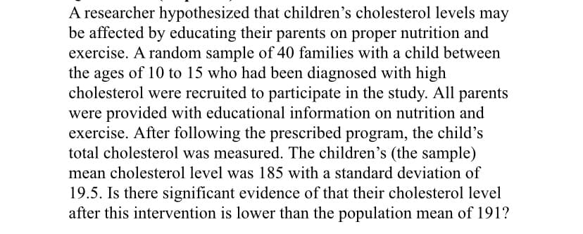 A researcher hypothesized that children's cholesterol levels may
be affected by educating their parents on proper nutrition and
exercise. A random sample of 40 families with a child between
the ages of 10 to 15 who had been diagnosed with high
cholesterol were recruited to participate in the study. All parents
were provided with educational information on nutrition and
exercise. After following the prescribed program, the child's
total cholesterol was measured. The children's (the sample)
mean cholesterol level was 185 with a standard deviation of
19.5. Is there significant evidence of that their cholesterol level
after this intervention is lower than the population mean of 191?

