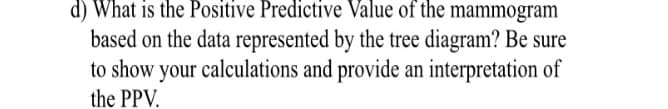 d) What is the Positive Predictive Value of the mammogram
based on the data represented by the tree diagram? Be sure
to show your calculations and provide an interpretation of
the PPV.
