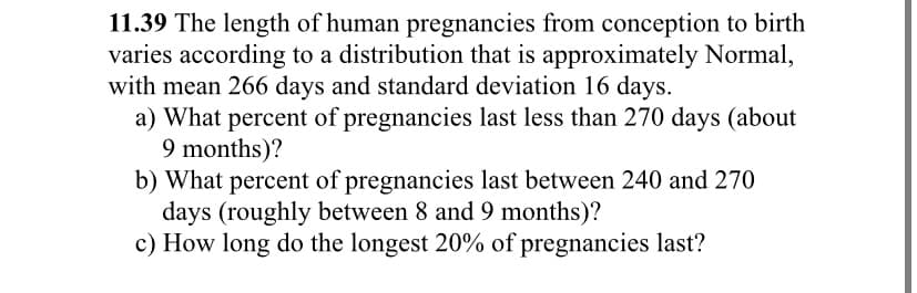 11.39 The length of human pregnancies from conception to birth
varies according to a distribution that is approximately Normal,
with mean 266 days and standard deviation 16 days.
a) What percent of pregnancies last less than 270 days (about
9 months)?
b) What percent of pregnancies last between 240 and 270
days (roughly between 8 and 9 months)?
c) How long do the longest 20% of pregnancies last?
