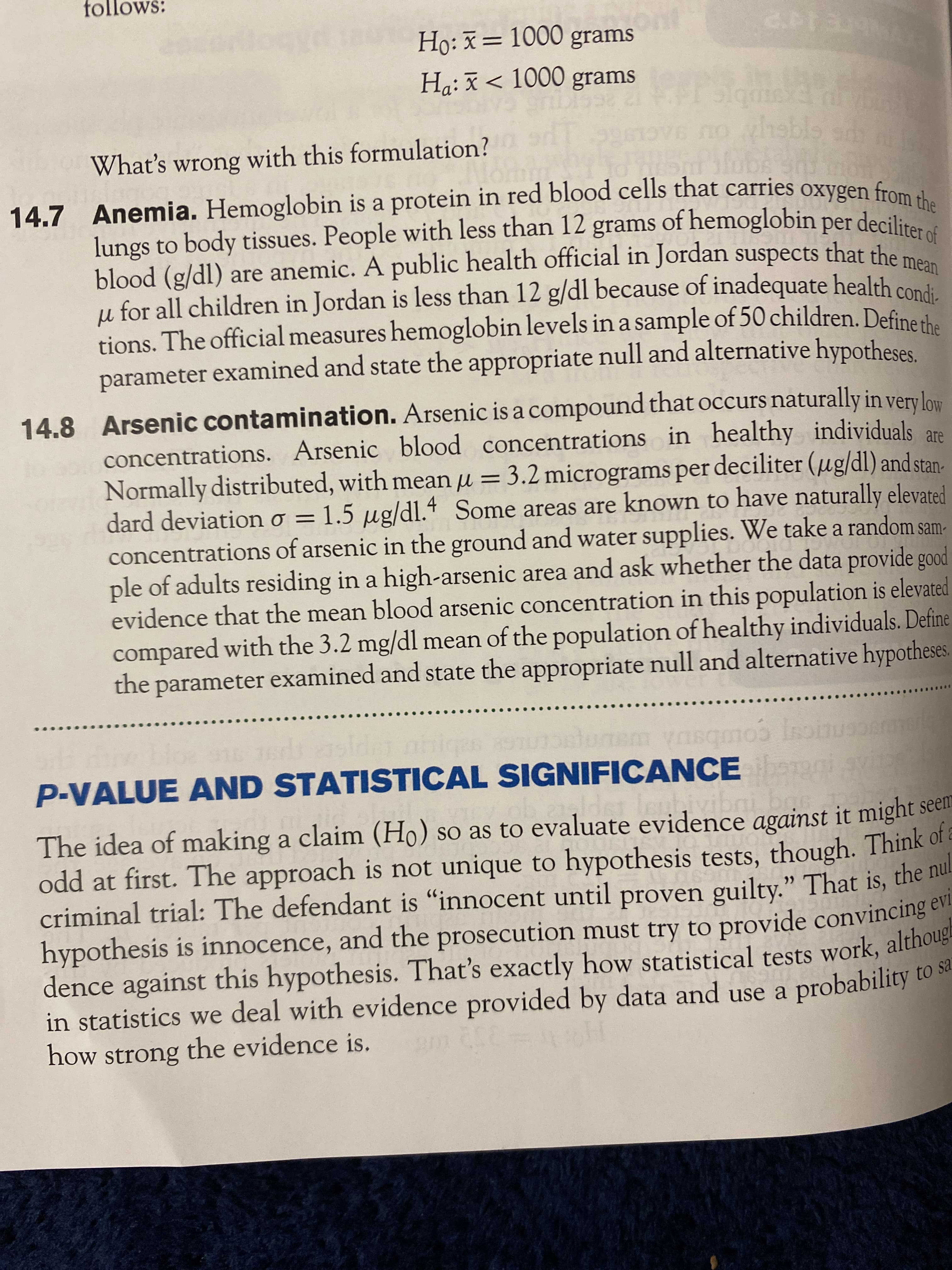 dence how althoug
14.7 is a in red oxygen the
follows:
Họ: x= 1000 grams
Hạ:ã< 1000 grams
What's wrong with this formulation?
ov6 no
hsble
14.7 Anemia. Hemoglobin is a protein in red blood cells that carries oxygen from d
lungs to body tissues. People with less than 12 grams of hemoglobin per deciliras
blood (g/dl) are anemic. A public health official in Jordan suspects that the
µ for all children in Jordan is less than 12 g/dl because of inadequate health cond
tions. The official measures hemoglobin levels in a sample of 50 children. Defineih
parameter examined and state the appropriate null and alternative hypotheses
14.8 Arsenic contamination. Arsenic is a compound that occurs naturally in very low
concentrations. Arsenic blood concentrations in healthy individuals are
Normally distributed, with mean u = 3.2 micrograms per deciliter (µg/dl) and stan-
dard deviationo = 1.5 µg/dl.4 Some areas are known to have naturally elevated
concentrations of arsenic in the ground and water supplies. We take a random sam-
ple of adults residing in a high-arsenic area and ask whether the data provide good
evidence that the mean blood arsenic concentration in this population is elevated
compared with the 3.2 mg/dl mean of the population of healthy individuals. Define
the parameter examined and state the appropriate null and alternative hypotheses.
%3D
m ynsqmos Inoin
P-VALUE AND STATISTICAL SIGNIFICANCE
The idea of making a claim (Ho) so as to evaluate evidence against it might seem
odd at first. The approach is not unique to hypothesis tests, though. Think of
criminal trial: The defendant is "innocent until proven guilty." That is, the nut
hypothesis is innocence, and the prosecution must try to provide convincing ev
dence against this hypothesis. That's exactly how statistical tests work, althouge
in statistics we deal with evidence provided by data and use a probability to sa
how strong the evidence is.
