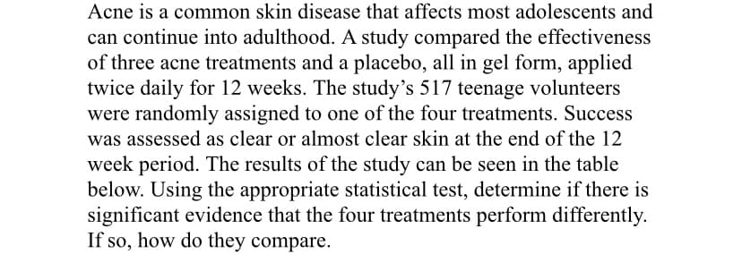 Acne is a common skin disease that affects most adolescents and
can continue into adulthood. A study compared the effectiveness
of three acne treatments and a placebo, all in gel form, applied
twice daily for 12 weeks. The study's 517 teenage volunteers
were randomly assigned to one of the four treatments. Success
was assessed as clear or almost clear skin at the end of the 12
week period. The results of the study can be seen in the table
below. Using the appropriate statistical test, determine if there is
significant evidence that the four treatments perform differently.
If so, how do they compare.