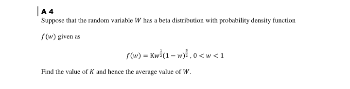 |A 4
Suppose that the random variable W has a beta distribution with probability density function
f(w) given as
f(w) = Kwi(1 – w) 0 <w < 1
Find the value of K and hence the average value of W.
