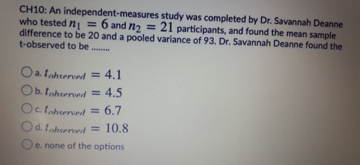 CH10: An independent-measures study was completed by Dr. Savannah Deanne
who tested nj = 6 and n, = 21 participants, and found the mean sample
difference to be 20 and a pooled variance of 93. Dr. Savannah Deanne found the
t-observed to be ...
O a. tohserved = 4.1
Ob. tohserved
= 4.5
Oc. tobserved = 6.7
Od. tobserved =
10.8
O e. none of the options
