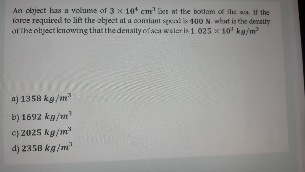 An object has a volume of 3 x 104 cm3 lies at the bottom of the sea. If the
force required to lift the object at a constant speed is 400 N. what is the density
of the object knowing that the density of sea water is 1.025 x 10³ kg/m³
a) 1358 kg/m³
b) 1692 kg/m³3
c) 2025 kg/m³
3
d) 2358 kg/m³
