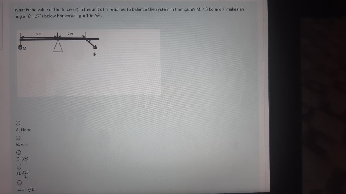 What is the value of the force (F) in the unit of N required to balance the system in the figure? M=13 kg and F makes an
angle (e =37°) below horizontal. g = 10m/s2
3 m
2 m
F
A. None
B. 650
C. 325
325
D.
E. 5. V13
