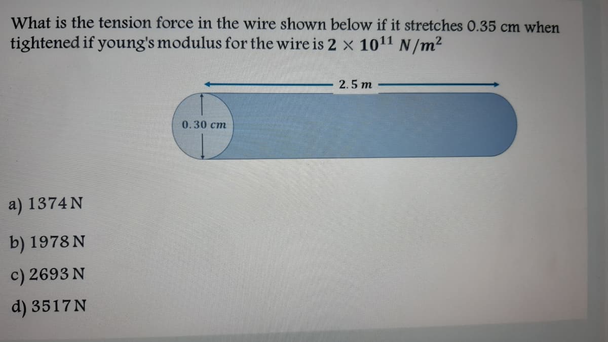 What is the tension force in the wire shown below if it stretches 0.35 cm when
tightened if young's modulus for the wire is 2 x 1011 N/m²
2.5 m
0.30 cm
a) 1374 N
b) 1978 N
c) 2693 N
d) 3517N
