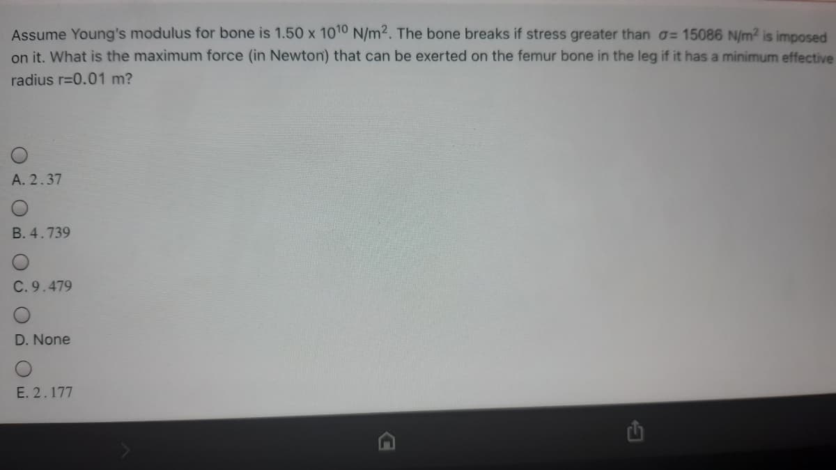 Assume Young's modulus for bone is 1.50 x 1010 N/m2. The bone breaks if stress greater than a= 15086 N/m2 is imposed
on it. What is the maximum force (in Newton) that can be exerted on the femur bone in the leg if it has a minimum effective
radius r=0.01 m?
A. 2.37
B. 4.739
C. 9.479
D. None
E. 2.177
