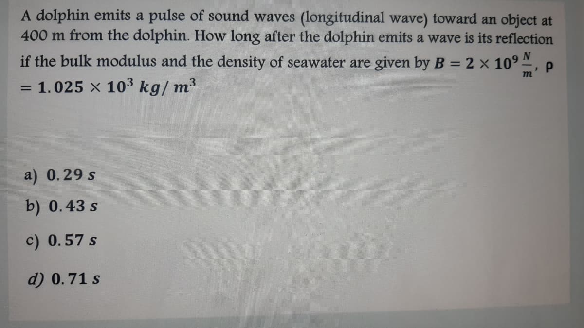 A dolphin emits a pulse of sound waves (longitudinal wave) toward an object at
400 m from the dolphin. How long after the dolphin emits a wave is its reflection
if the bulk modulus and the density of seawater are given by B = 2 x 109 -
1.025 x 103 kg/ m3
a) 0.29 s
b) 0.43 s
c) 0.57 s
d) 0.71 s
