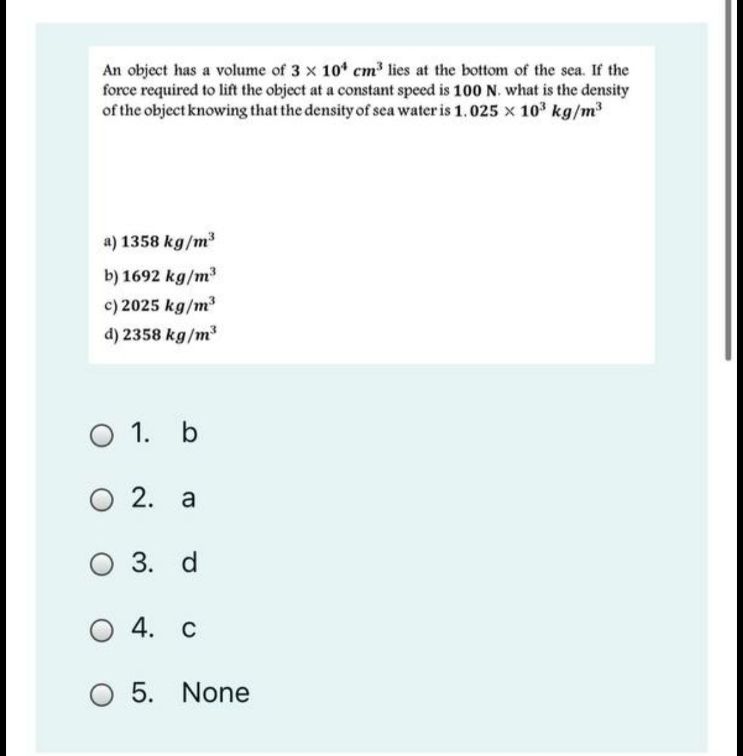 An object has a volume of 3 x 10* cm lies at the bottom of the sea. If the
force required to lift the object at a constant speed is 100 N. what is the density
of the object knowing that the density of sea water is 1.025 x 103 kg/m
a) 1358 kg/m
b) 1692 kg/m
c) 2025 kg/m
d) 2358 kg/m
O 1. b
O 2. a
O 3. d
O 4. c
O 5. None
