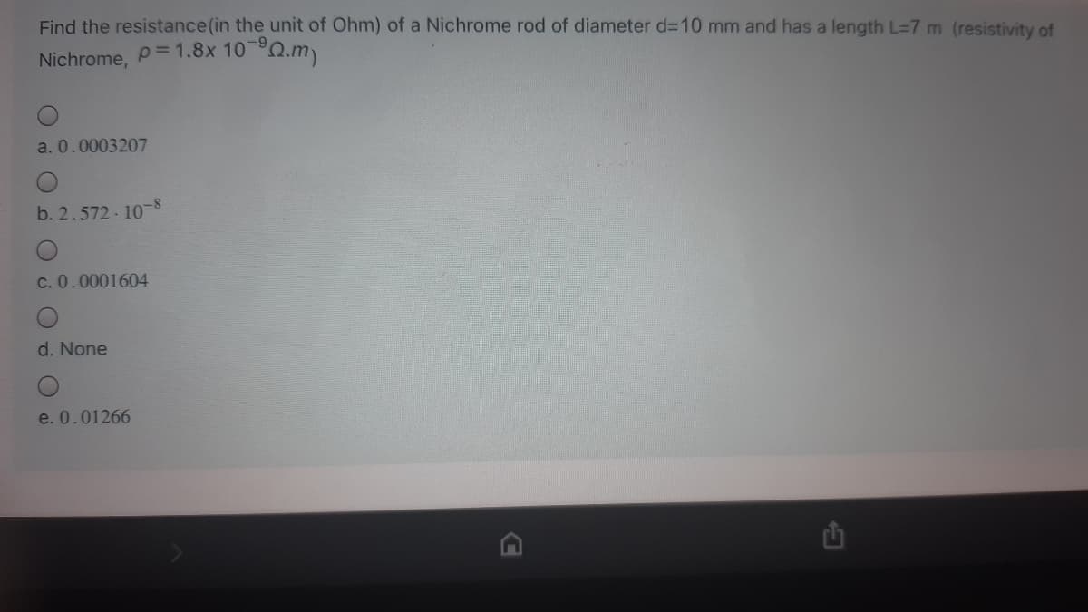 Find the resistance (in the unit of Ohm) of a Nichrome rod of diameter d=10 mm and has a length L=7 m (resistivity of
Nichrome, P= 1.8x 10 Q.m)
a. 0.0003207
b. 2.572 10-8
c. 0.0001604
d. None
e. 0.01266
