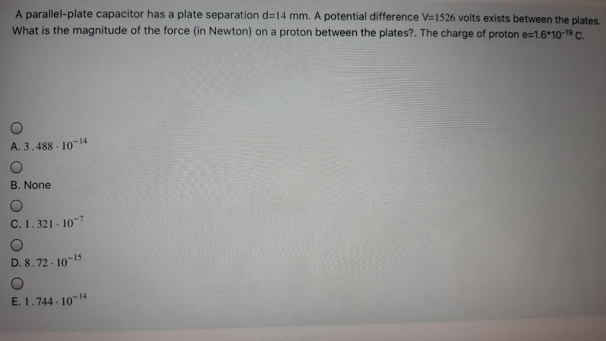 A parallel-plate capacitor has a plate separation d314 mm. A potential difference V=1526 volts exists between the plates.
What is the magnitude of the force (in Newton) on a proton between the plates?. The charge of proton e=1.6*10-19 C.
A. 3.488 10 14
-14
B. None
C. 1.321 10 7
D. 8.72 10-15
-14
E. 1.744 10
