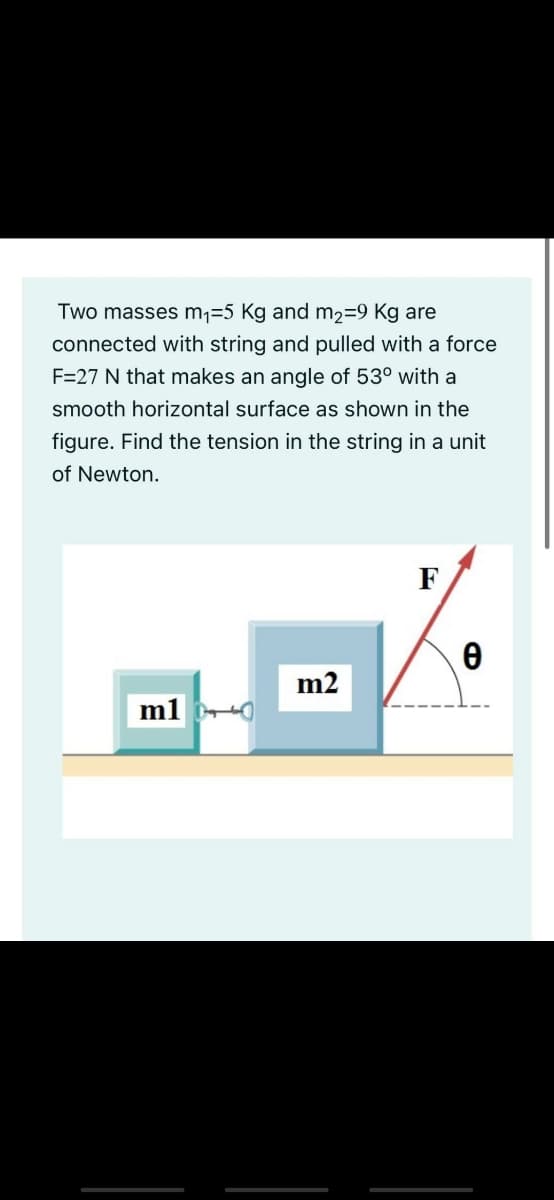 Two masses m,=5 Kg and m2=9 Kg are
connected with string and pulled with a force
F=27 N that makes an angle of 53º with a
smooth horizontal surface as shown in the
figure. Find the tension in the string in a unit
of Newton.
F
m2
m1
