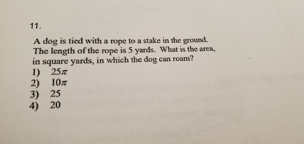 11.
A dog is tied with a rope to a stake in the ground.
The length of the rope is 5 yards. What is the area,
in square yards, in which the dog can roam?
1) 257
2) 10z
3) 25
4) 20
