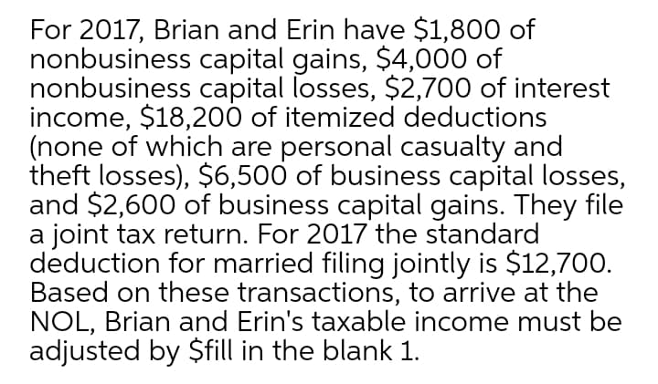 For 2017, Brian and Erin have $1,800 of
nonbusiness capital gains, $4000 of
nonbusiness capital losses, $2,700 of interest
income, $18,200 of itemized deductions
(none of which are personal casualty and
theft losses), $6,500 of business capital losses,
and $2,600 of business capital gains. They file
a joint tax return. For 2017 the standard
deduction for married filing jointly is $12,700.
Based on these transactions, to arrive at the
NOL, Brian and Erin's taxable income must be
adjusted by $fill in the blank 1.
