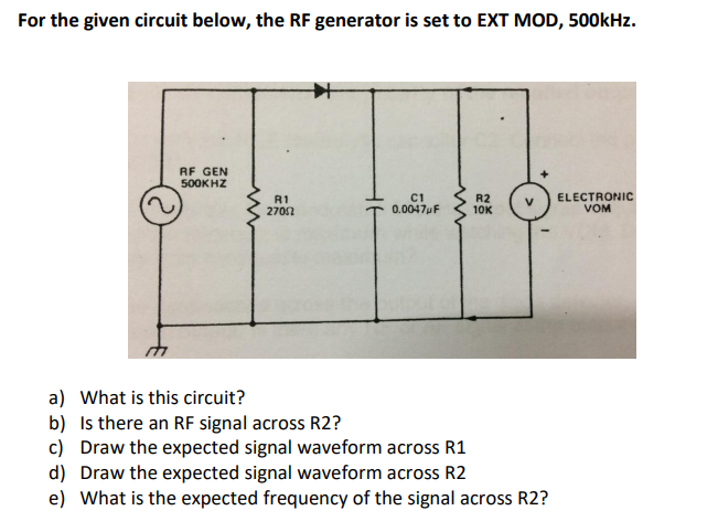 For the given circuit below, the RF generator is set to EXT MOD, 500kHz.
RF GEN
500KHZ
R1
2702
R2
10K
ELECTRONIC
VOM
0.0047pF
a) What is this circuit?
b) Is there an RF signal across R2?
c) Draw the expected signal waveform across R1
d) Draw the expected signal waveform across R2
e) What is the expected frequency of the signal across R2?
