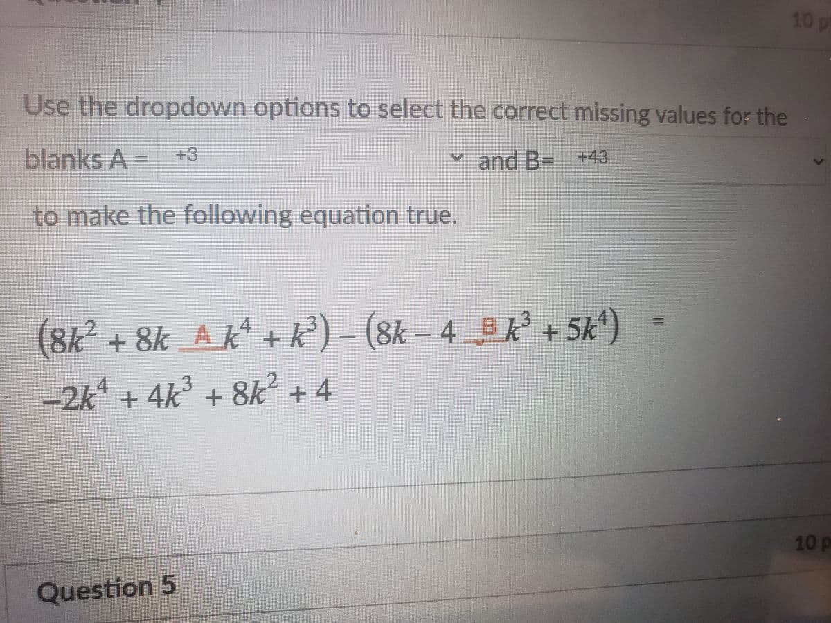 10p
Use the dropdown options to select the correct missing values for the
blanks A-
+3
and B- +43
to make the following equation true.
(8k² +8k A k + k
°) – (8k – 4 B k + 5k)
-2k* + 4k³ + 8k² + 4
10p
Question 5
