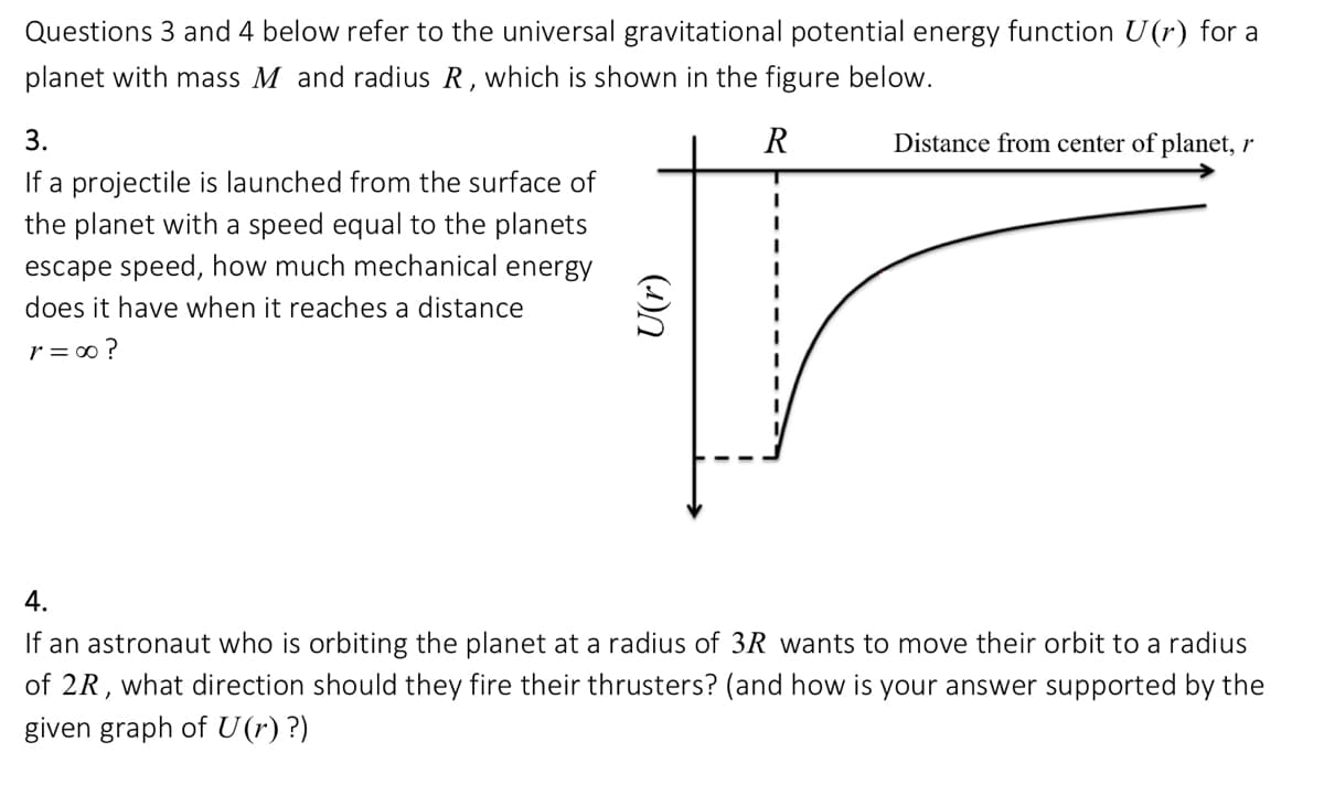 Questions 3 and 4 below refer to the universal gravitational potential energy function U(r) for a
planet with mass M and radius R, which is shown in the figure below.
R
3.
If a projectile is launched from the surface of
the planet with a speed equal to the planets
escape speed, how much mechanical energy
does it have when it reaches a distance
r = ∞ ?
(n
I
I
I
Distance from center of planet, r
4.
If an astronaut who is orbiting the planet at a radius of 3R wants to move their orbit to a radius
of 2R, what direction should they fire their thrusters? (and how is your answer supported by the
given graph of U(r) ?)