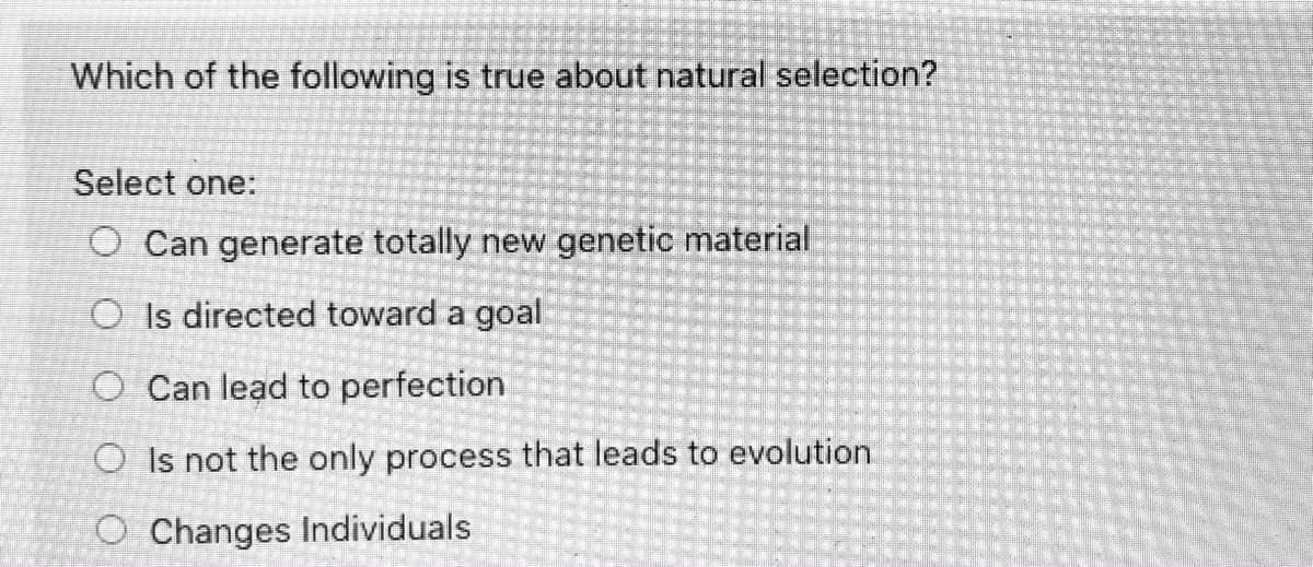 Which of the following is true about natural selection?
Select one:
O Can generate totally new genetic material
O Is directed toward a goal
O Can lead to perfection
O Is not the only process that leads to evolution
O Changes Individuals
