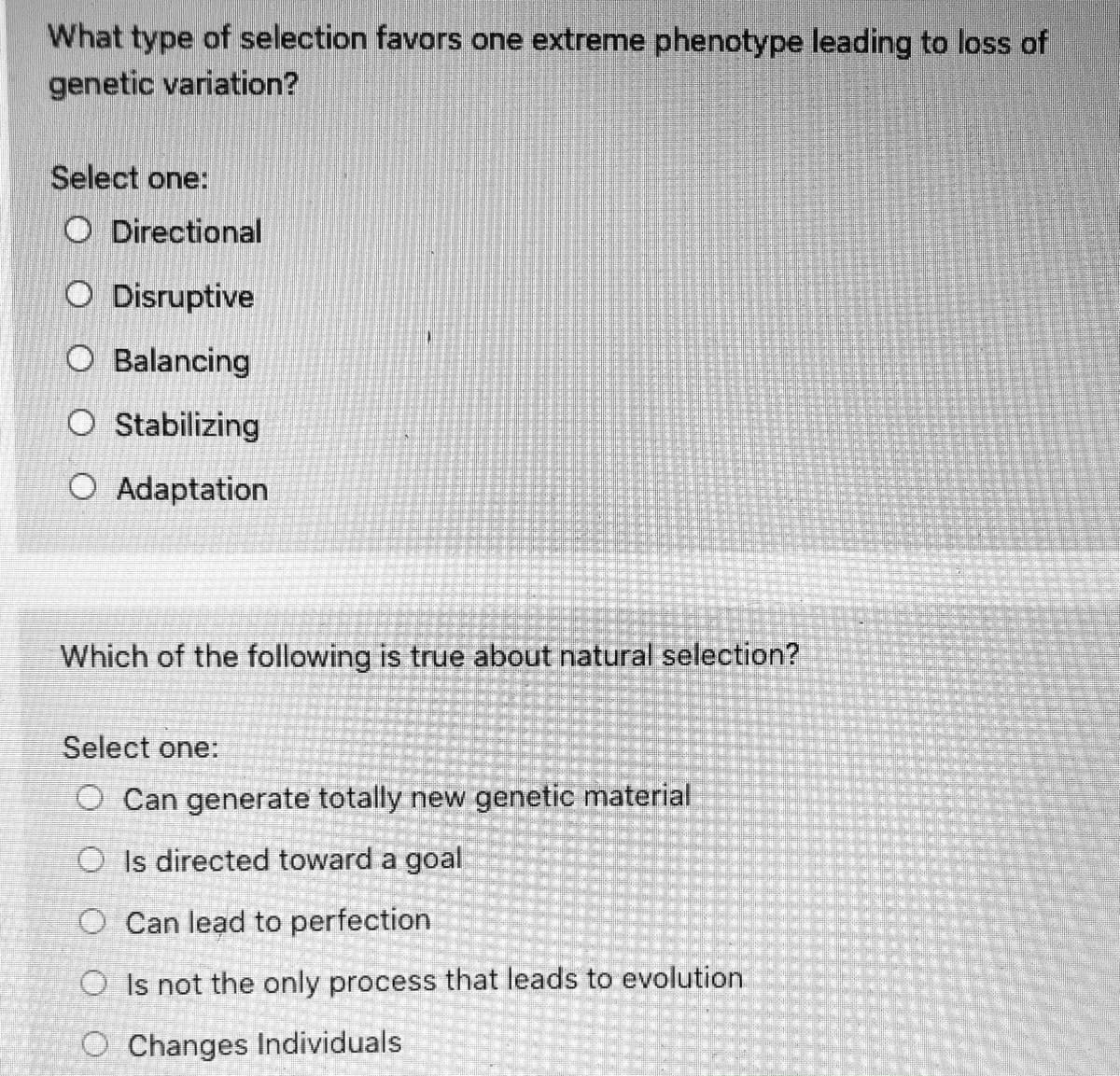 What type of selection favors one extreme phenotype leading to loss of
genetic variation?
Select one:
O Directional
O Disruptive
O Balancing
O Stabilizing
O Adaptation
Which of the following is true about natural selection?
Select one:
O Can generate totally new genetic material
O Is directed toward a goal
O Can lead to perfection
O Is not the only process that leads to evolution
O Changes Individuals
