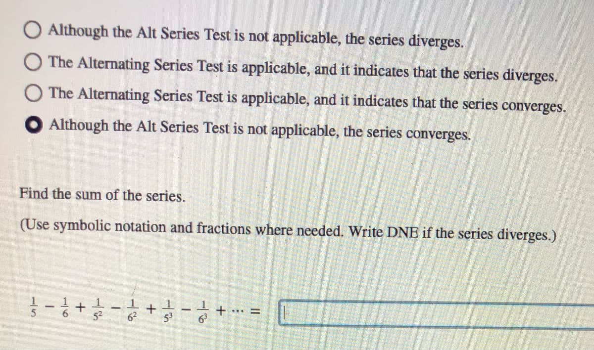 O Although the Alt Series Test is not applicable, the series diverges.
O The Alternating Series Test is applicable, and it indicates that the series diverges.
O The Alternating Series Test is applicable, and it indicates that the series converges.
O Although the Alt Series Test is not applicable, the series converges.
Find the sum of the series.
(Use symbolic notation and fractions where needed. Write DNE if the series diverges.)
1
| 1
...D
6.
52
53
