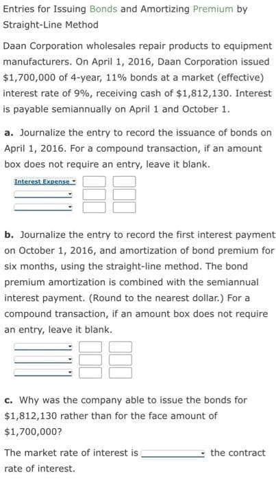 Entries for Issuing Bonds and Amortizing Premium by
Straight-Line Method
Daan Corporation wholesales repair products to equipment
manufacturers. On April 1, 2016, Daan Corporation issued
$1,700,000 of 4-year, 11% bonds at a market (effective)
interest rate of 9%, receiving cash of $1,812,130. Interest
is payable semiannually on April 1 and October 1.
a. Journalize the entry to record the issuance of bonds on
April 1, 2016. For a compound transaction, if an amount
box does not require an entry, leave it blank.
Interest Expense-
b. Journalize the entry to record the first interest payment
on October 1, 2016, and amortization of bond premium for
six months, using the straight-line method. The bond
premium amortization is combined with the semiannual
interest payment. (Round to the nearest dollar.) For a
compound transaction, if an amount box does not require
an entry, leave it blank.
c. Why was the company able to issue the bonds for
$1,812,130 rather than for the face amount of
$1,700,000?
The market rate of interest is
the contract
rate of interest.
