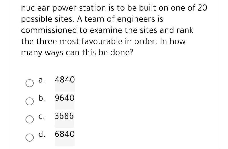 nuclear power station is to be built on one of 20
possible sites. A team of engineers is
commissioned
to examine the sites and rank
the three most favourable in order. In how
many ways can this be done?
a. 4840
O
b.
9640
3686
6840
O
O C.
d.
O