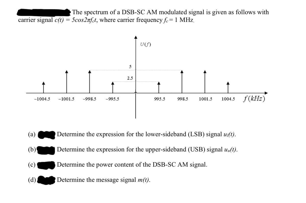 The spectrum of a DSB-SC AM modulated signal is given as follows with
carrier signal c(t) = 5cos2nfct, where carrier frequency fe=1 MHz.
UU)
2.5
998.5
f(kH2)
-1004.5
-1001.5
-998.5
-995.5
995.5
1001.5
1004.5
(а)
Determine the expression for the lower-sideband (LSB) signal ui(t).
(b)
Determine the expression for the upper-sideband (USB) signal uu(t).
(c)
Determine the power content of the DSB-SC AM signal.
(d)
Determine the message signal m(t).
