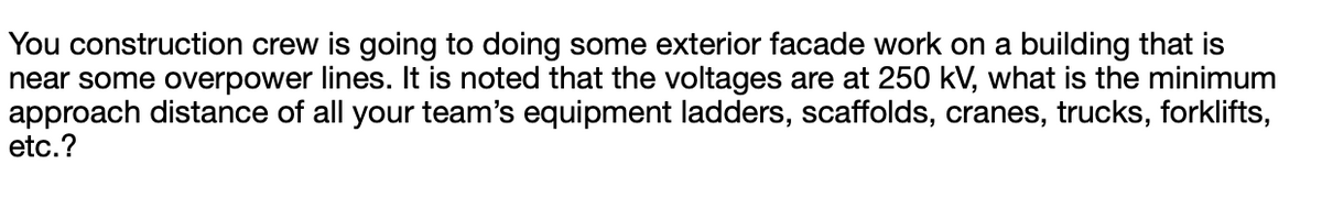 You construction crew is going to doing some exterior facade work on a building that is
near some overpower lines. It is noted that the voltages are at 250 kV, what
approach distance of all your team's equipment ladders, scaffolds, cranes, trucks, forklifts,
etc.?
the minimum
