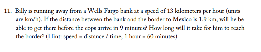 11. Billy is running away from a Wells Fargo bank at a speed of 13 kilometers per hour (units
are km/h). If the distance between the bank and the border to Mexico is 1.9 km, will he be
able to get there before the cops arrive in 9 minutes? How long will it take for him to reach
the border? (Hint: speed = distance / time, 1 hour = 60 minutes)
