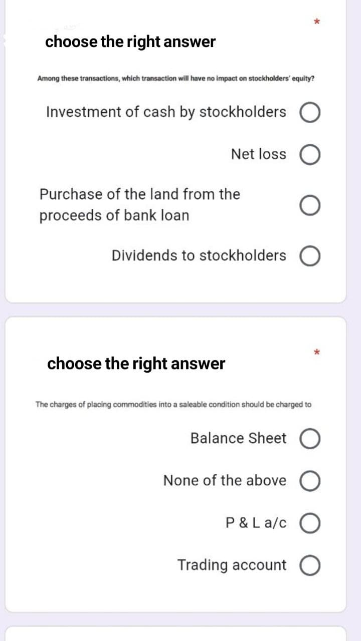 choose the right answer
Among these transactions, which transaction will have no impact on stockholders' equity?
Investment of cash by stockholders
Net loss O
Purchase of the land from the
proceeds of bank loan
Dividends to stockholders O
choose the right answer
The charges of placing commodities into a saleable condition should be charged to
Balance Sheet O
None of the above
P &La/c
Trading account
