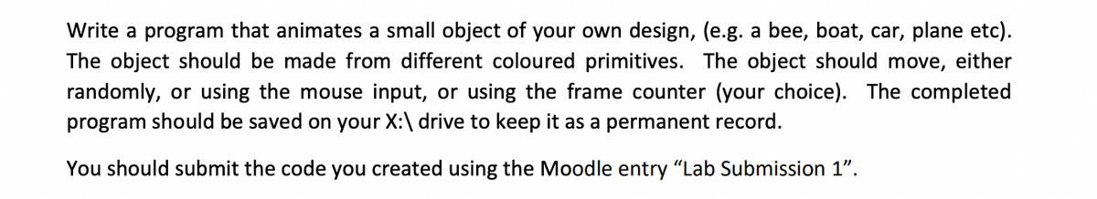 Write a program that animates a small object of your own design, (e.g. a bee, boat, car, plane etc).
The object should be made from different coloured primitives. The object should move, either
randomly, or using the mouse input, or using the frame counter (your choice). The completed
program should be saved on your X:\ drive to keep it as a permanent record.
You should submit the code you created using the Moodle entry "Lab Submission 1".
