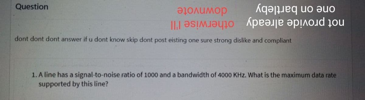 Question
not provide already otherwise l'll
not pro already
downvote
on bartleby
dont dont dont answer if u dont know skip dont post eisting one sure strong dislike and compliant
otherwise I'll
1. A line has a signal-to-noise ratio of 1000 and a bandwidth of 4000 KHz. What is the maximum data rate
supported by this line?
