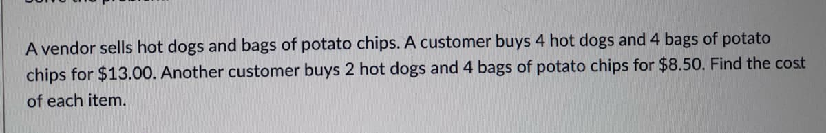 A vendor sells hot dogs and bags of potato chips. A customer buys 4 hot dogs and 4 bags of potato
chips for $13.00. Another customer buys 2 hot dogs and 4 bags of potato chips for $8.50. Find the cost
of each item.

