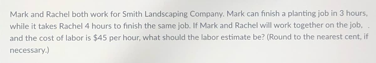 Mark and Rachel both work for Smith Landscaping Company. Mark can finish a planting job in 3 hours,
while it takes Rachel 4 hours to finish the same job. If Mark and Rachel will work together on the job,
and the cost of labor is $45 per hour, what should the labor estimate be? (Round to the nearest cent, if
necessary.)
