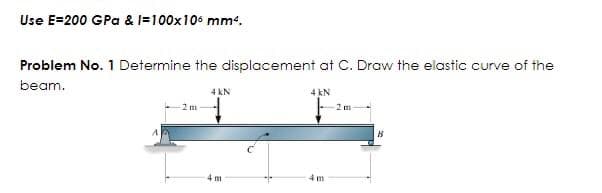 Use E=200 GPa & l=100x106 mm².
Problem No. 1 Determine the displacement at C. Draw the elastic curve of the
beam.
4 kN
2 m
4 m
4 kN
4 m
2 m
B