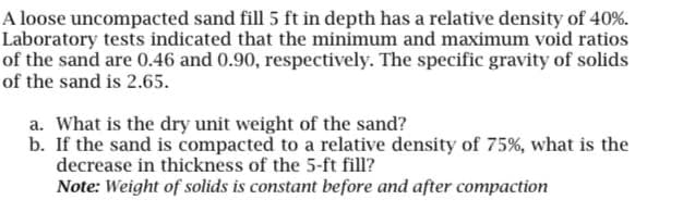 A loose uncompacted sand fill 5 ft in depth has a relative density of 40%.
Laboratory tests indicated that the minimum and maximum void ratios
of the sand are 0.46 and 0.90, respectively. The specific gravity of solids
of the sand is 2.65.
a. What is the dry unit weight of the sand?
b. If the sand is compacted to a relative density of 75%, what is the
decrease in thickness of the 5-ft fill?
Note: Weight of solids is constant before and after compaction