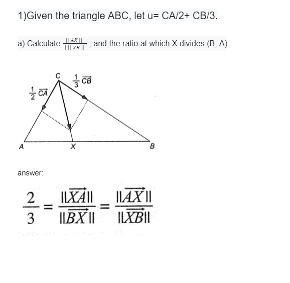 1)Given the triangle ABC, let u= CA/2+ CB/3.
|| AX ||
TI| XB ||
a) Calculate
and the ratio at which X divides (B, A)
CB
A
answer:
ILX||
I|AX||
IIBX||
ILXB||
2//3
