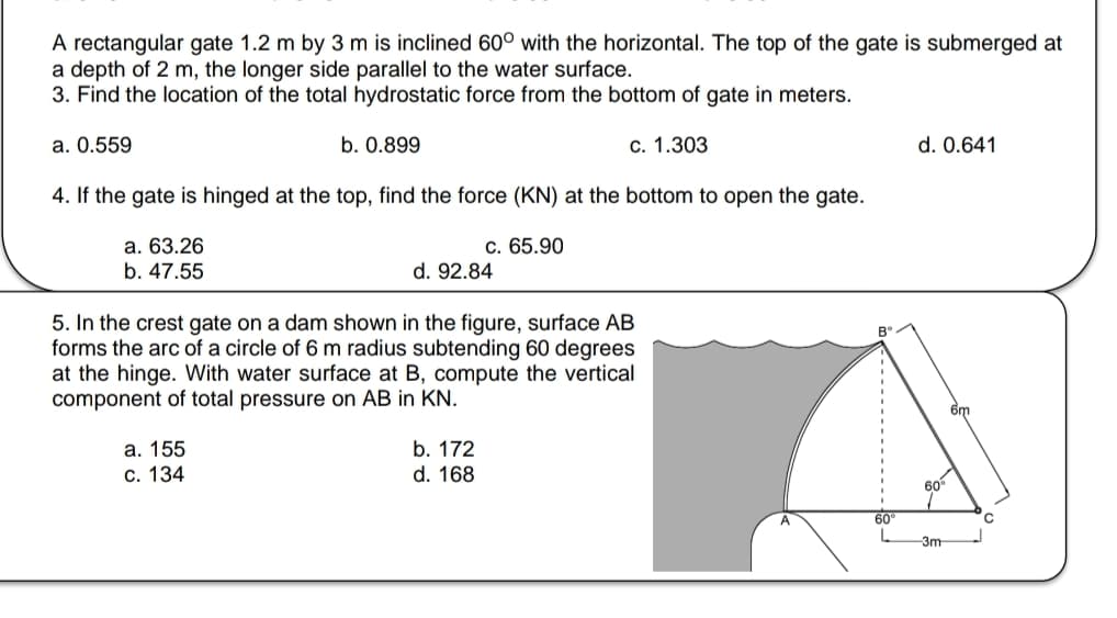 A rectangular gate 1.2 m by 3 m is inclined 60° with the horizontal. The top of the gate is submerged at
a depth of 2 m, the longer side parallel to the water surface.
3. Find the location of the total hydrostatic force from the bottom of gate in meters.
a. 0.559
b. 0.899
c. 1.303
4. If the gate is hinged at the top, find the force (KN) at the bottom to open the gate.
a. 63.26
b. 47.55
c. 65.90
d. 92.84
5. In the crest gate on a dam shown in the figure, surface AB
forms the arc of a circle of 6 m radius subtending 60 degrees
at the hinge. With water surface at B, compute the vertical
component of total pressure on AB in KN.
a. 155
c. 134
b. 172
d. 168
Bº
60°
d. 0.641
6m
60%
-3m