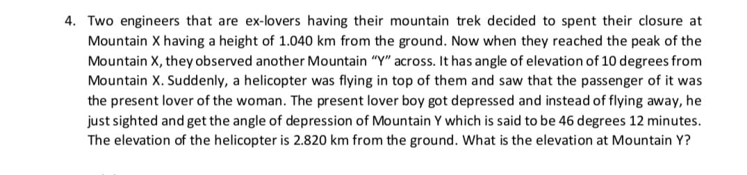 4. Two engineers that are ex-lovers having their mountain trek decided to spent their closure at
Mountain X having a height of 1.040 km from the ground. Now when they reached the peak of the
Mountain X, they observed another Mountain "Y" across. It has angle of elevation of 10 degrees from
Mountain X. Suddenly, a helicopter was flying in top of them and saw that the passenger of it was
the present lover of the woman. The present lover boy got depressed and instead of flying away, he
just sighted and get the angle of depression of Mountain Y which is said to be 46 degrees 12 minutes.
The elevation of the helicopter is 2.820 km from the ground. What is the elevation at Mountain Y?