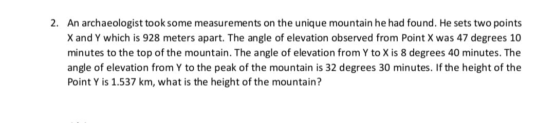 2. An archaeologist took some measurements on the unique mountain he had found. He sets two points
X and Y which is 928 meters apart. The angle of elevation observed from Point X was 47 degrees 10
minutes to the top of the mountain. The angle of elevation from Y to X is 8 degrees 40 minutes. The
angle of elevation from Y to the peak of the mountain is 32 degrees 30 minutes. If the height of the
Point Y is 1.537 km, what is the height of the mountain?